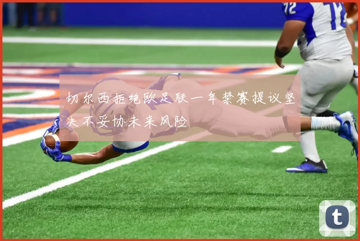 切尔西拒绝欧足联一年禁赛提议坚决不妥协未来风险