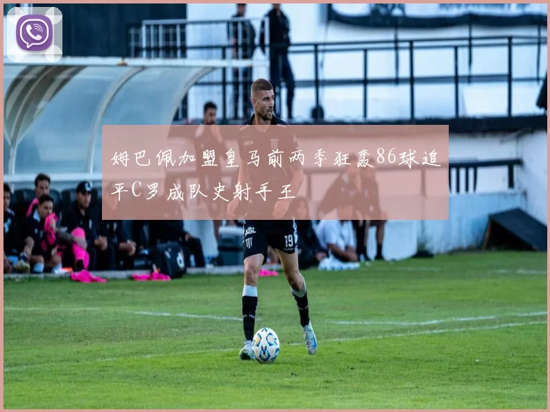 姆巴佩加盟皇马前两季狂轰86球追平C罗成队史射手王