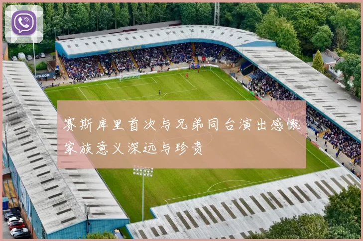 赛斯库里首次与兄弟同台演出感慨家族意义深远与珍贵