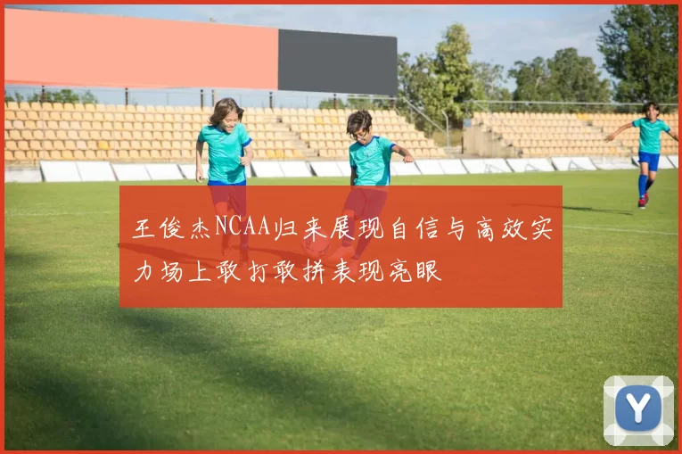 王俊杰NCAA归来展现自信与高效实力场上敢打敢拼表现亮眼
