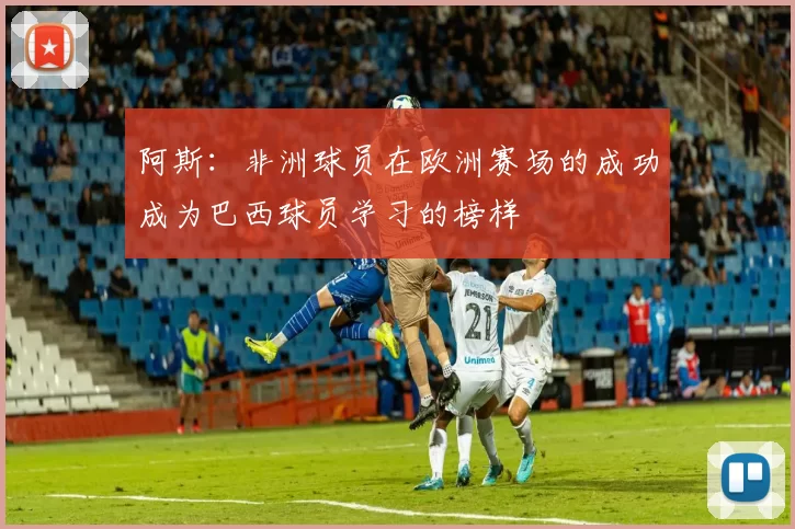 阿斯：非洲球员在欧洲赛场的成功成为巴西球员学习的榜样