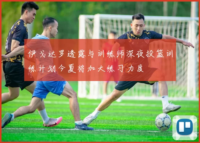 伊戈达罗透露与训练师深夜投篮训练计划今夏将加大练习力度