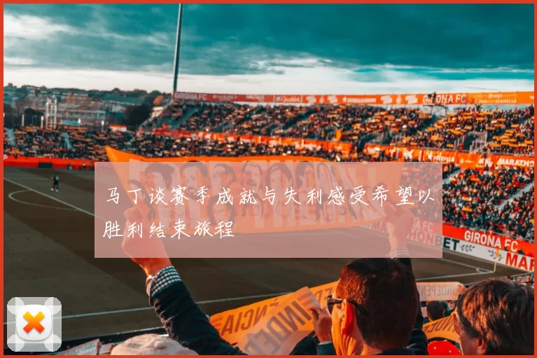 马丁谈赛季成就与失利感受希望以胜利结束旅程