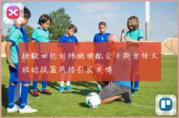 杨毅回忆刘炜姚明配合卡斯尔传文班的投篮风格引发共鸣