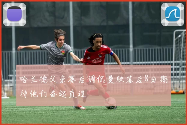 哈兰德父亲赛后调侃曼联落后8分期待他们奋起直追