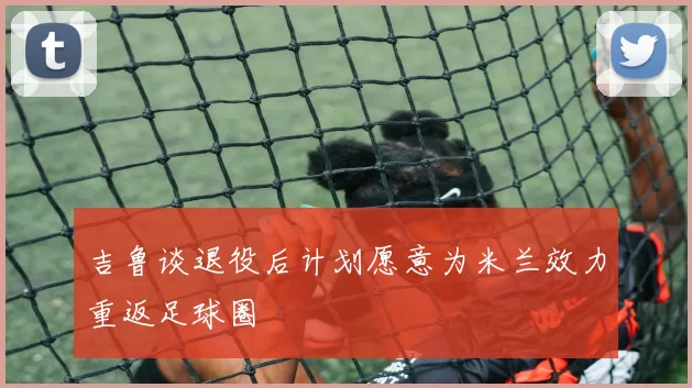 吉鲁谈退役后计划愿意为米兰效力重返足球圈