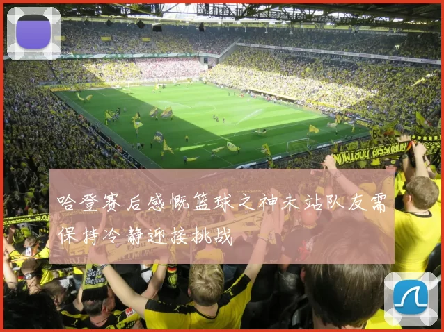 哈登赛后感慨篮球之神未站队友需保持冷静迎接挑战