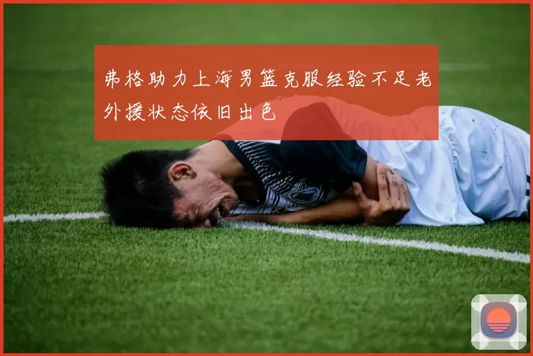 弗格助力上海男篮克服经验不足老外援状态依旧出色