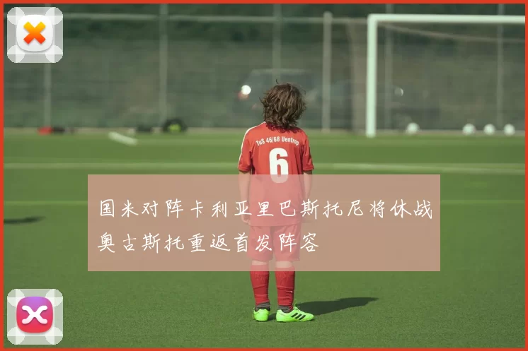 国米对阵卡利亚里巴斯托尼将休战奥古斯托重返首发阵容